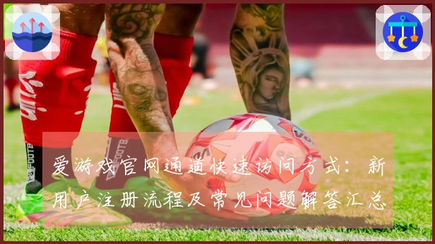 爱游戏官网通道快速访问方式：新用户注册流程及常见问题解答汇总